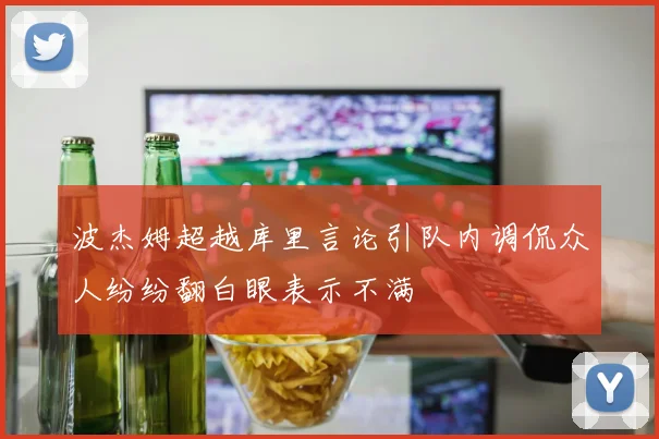 波杰姆超越库里言论引队内调侃众人纷纷翻白眼表示不满