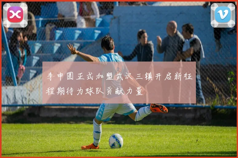 李申圆正式加盟武汉三镇开启新征程期待为球队贡献力量