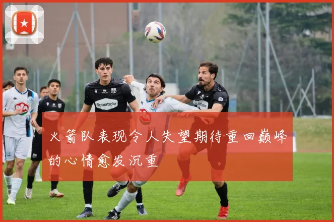 火箭队表现令人失望期待重回巅峰的心情愈发沉重