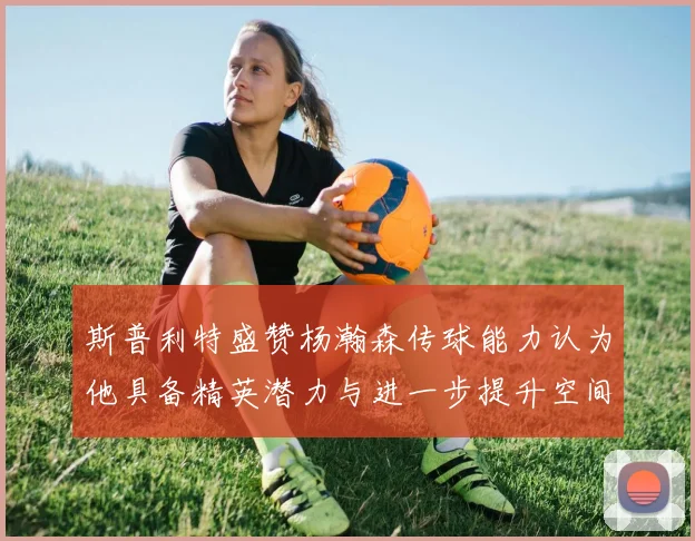 斯普利特盛赞杨瀚森传球能力认为他具备精英潜力与进一步提升空间