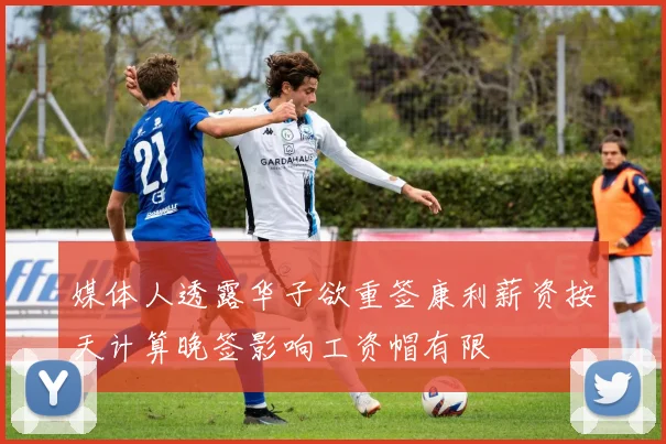 媒体人透露华子欲重签康利薪资按天计算晚签影响工资帽有限
