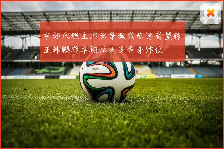 中超代理主帅竞争激烈陈涛有望转正韩鹏邓卓翔拉米罗争夺帅位