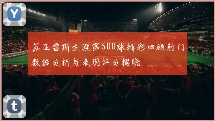 苏亚雷斯生涯第600球精彩回顾射门数据分析与表现评分揭晓