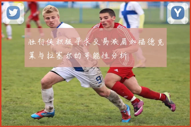 独行侠积极寻求交易浓眉加福德克莱与拉塞尔的可能性分析