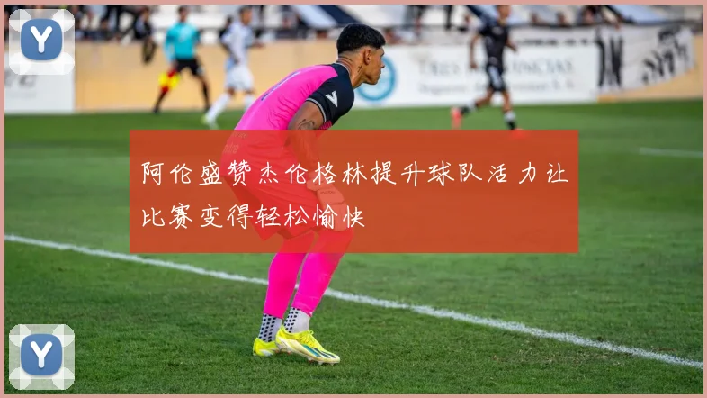 阿伦盛赞杰伦格林提升球队活力让比赛变得轻松愉快
