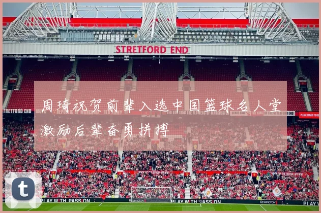 周琦祝贺前辈入选中国篮球名人堂激励后辈奋勇拼搏