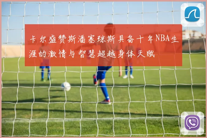 卡尔盛赞斯潘塞琼斯具备十年NBA生涯的激情与智慧超越身体天赋