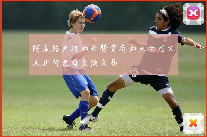 阿莱格里对加蒂赞赏有加米兰尤文未进行里奇交换交易
