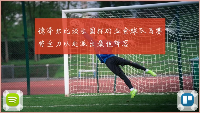 德泽尔比谈法国杯对业余球队马赛将全力以赴派出最佳阵容