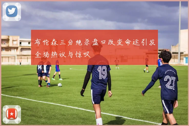 布伦森三分绝杀盘口改变命运引发全场热议与惊叹