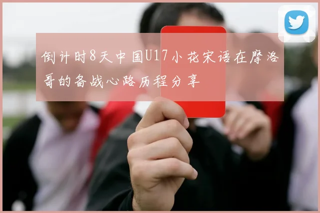 倒计时8天中国U17小花宋语在摩洛哥的备战心路历程分享