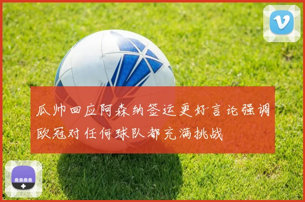 瓜帅回应阿森纳签运更好言论强调欧冠对任何球队都充满挑战
