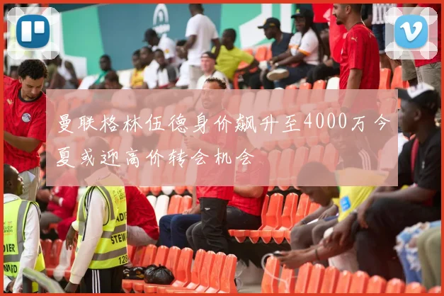 曼联格林伍德身价飙升至4000万今夏或迎高价转会机会