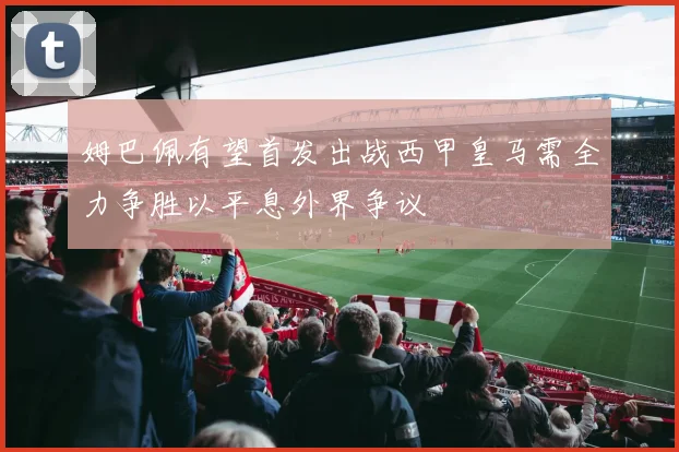 姆巴佩有望首发出战西甲皇马需全力争胜以平息外界争议