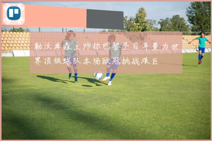 勒沃库森主帅称巴黎圣日耳曼为世界顶级球队本场欧冠挑战艰巨
