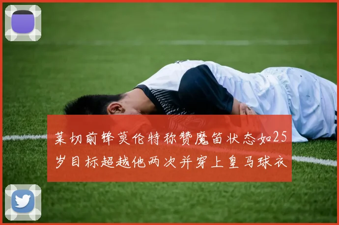 莱切前锋莫伦特称赞魔笛状态如25岁目标超越他两次并穿上皇马球衣