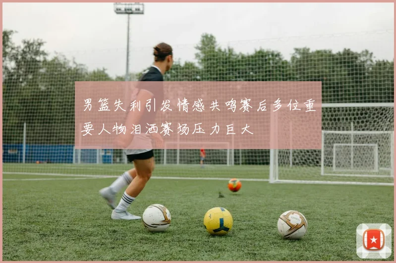 男篮失利引发情感共鸣赛后多位重要人物泪洒赛场压力巨大