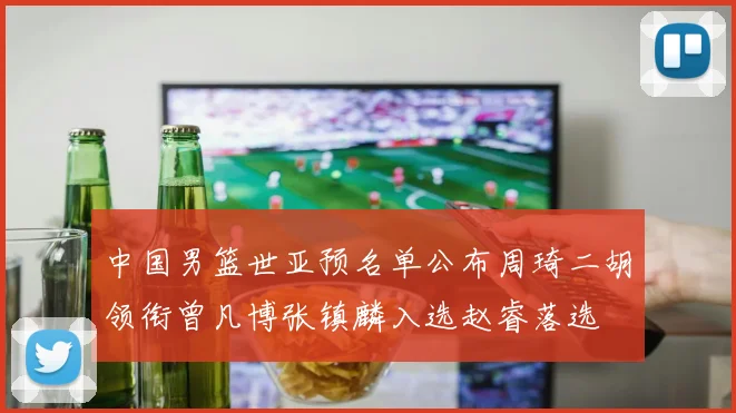 中国男篮世亚预名单公布周琦二胡领衔曾凡博张镇麟入选赵睿落选