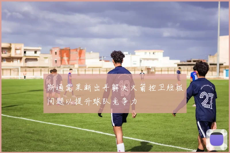 斯通需果断出手解决火箭控卫短板问题以提升球队竞争力