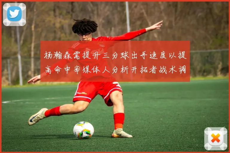 杨瀚森需提升三分球出手速度以提高命中率媒体人分析开拓者战术调整