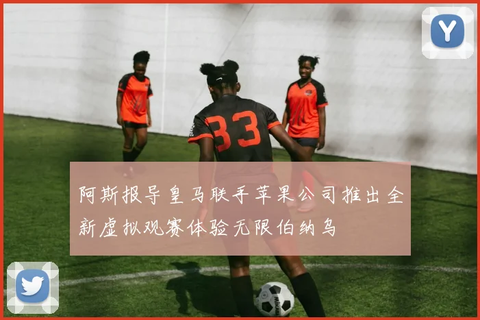 阿斯报导皇马联手苹果公司推出全新虚拟观赛体验无限伯纳乌