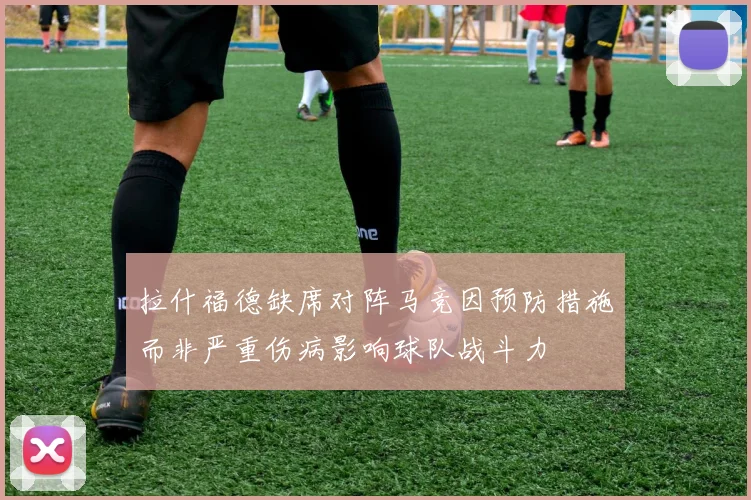 拉什福德缺席对阵马竞因预防措施而非严重伤病影响球队战斗力
