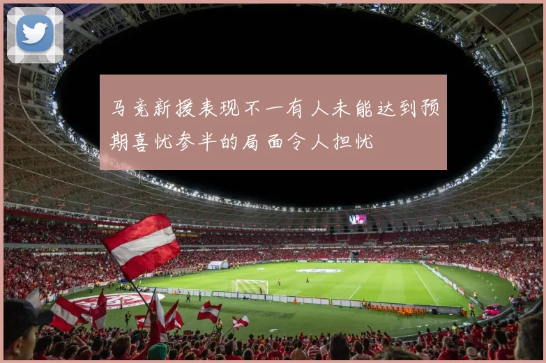 马竞新援表现不一有人未能达到预期喜忧参半的局面令人担忧