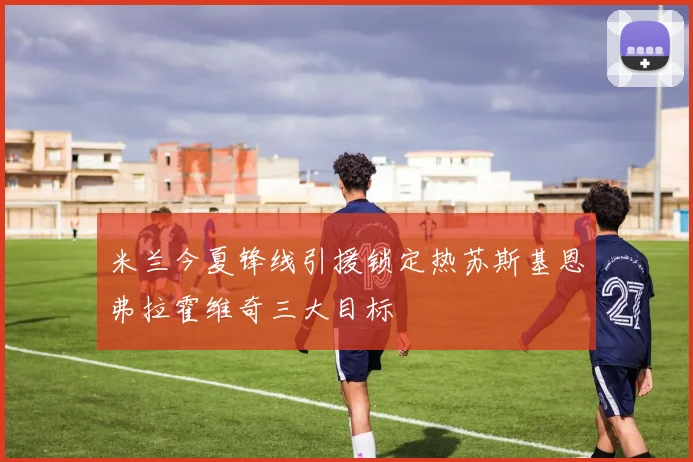 米兰今夏锋线引援锁定热苏斯基恩弗拉霍维奇三大目标