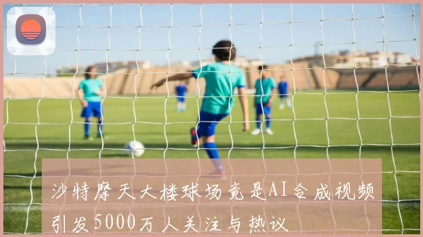 沙特摩天大楼球场竟是AI合成视频引发5000万人关注与热议