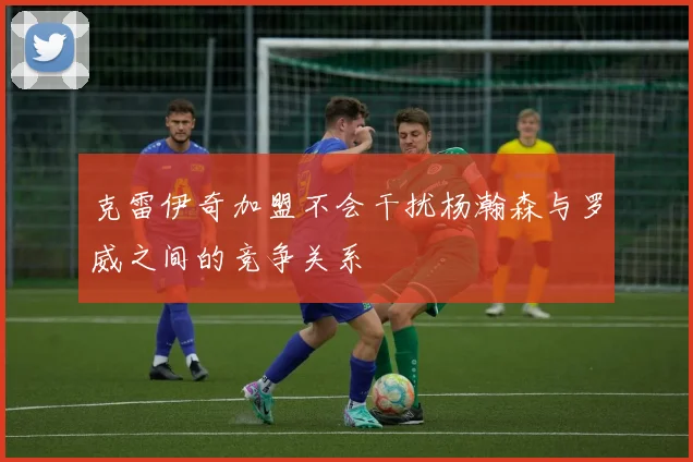 克雷伊奇加盟不会干扰杨瀚森与罗威之间的竞争关系