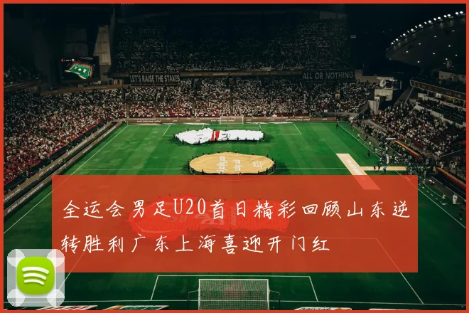全运会男足U20首日精彩回顾山东逆转胜利广东上海喜迎开门红