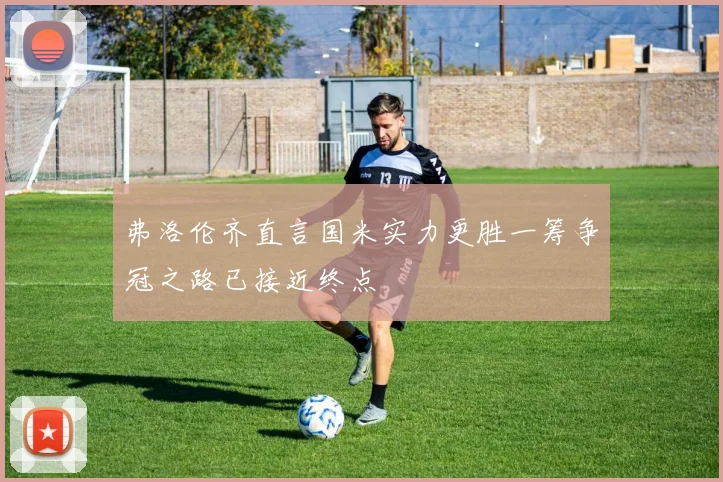 弗洛伦齐直言国米实力更胜一筹争冠之路已接近终点