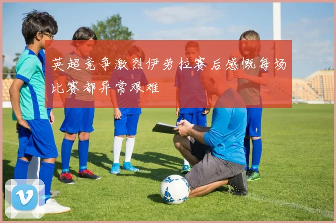 英超竞争激烈伊劳拉赛后感慨每场比赛都异常艰难