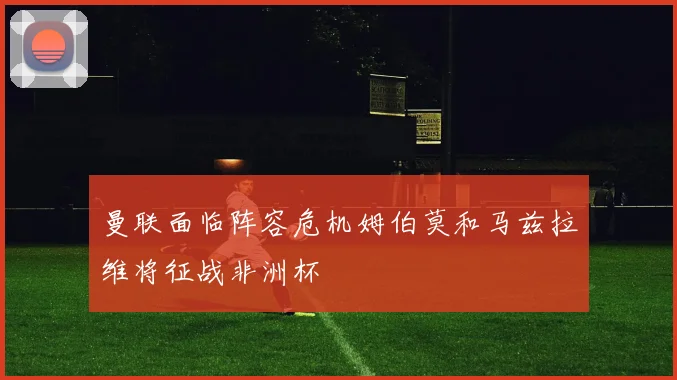 曼联面临阵容危机姆伯莫和马兹拉维将征战非洲杯