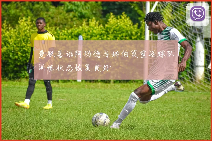 曼联喜讯阿玛德与姆伯莫重返球队训练状态恢复良好