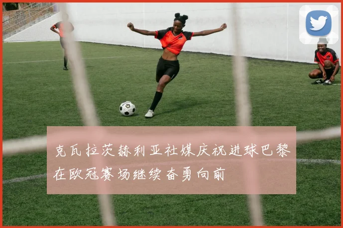 克瓦拉茨赫利亚社媒庆祝进球巴黎在欧冠赛场继续奋勇向前